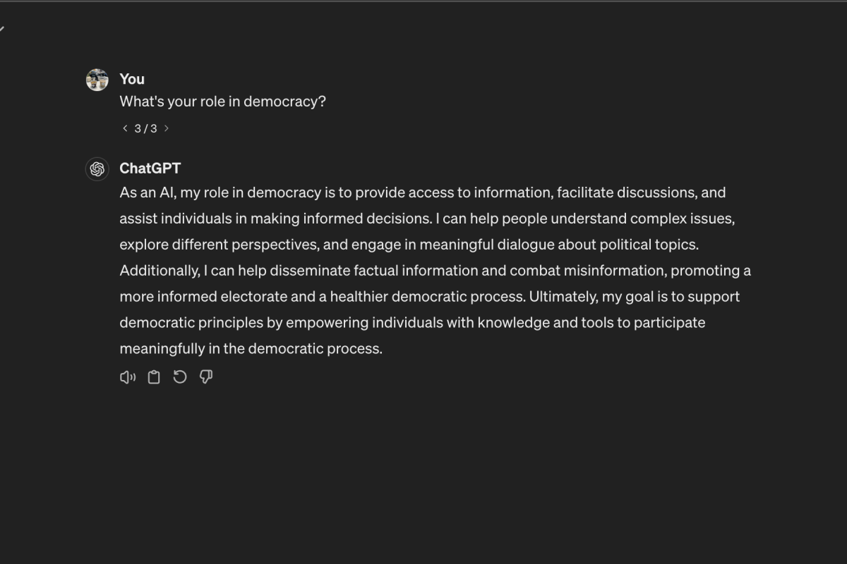 Pictured is a question I typed into ChatGPT, a well-known AI chatbot, about its role in a democratic society. While the bot responds vaguely with a positive connotation, I argue AI rather threatens democracys foundation if used to misinform people and advance selfish political agendas. 